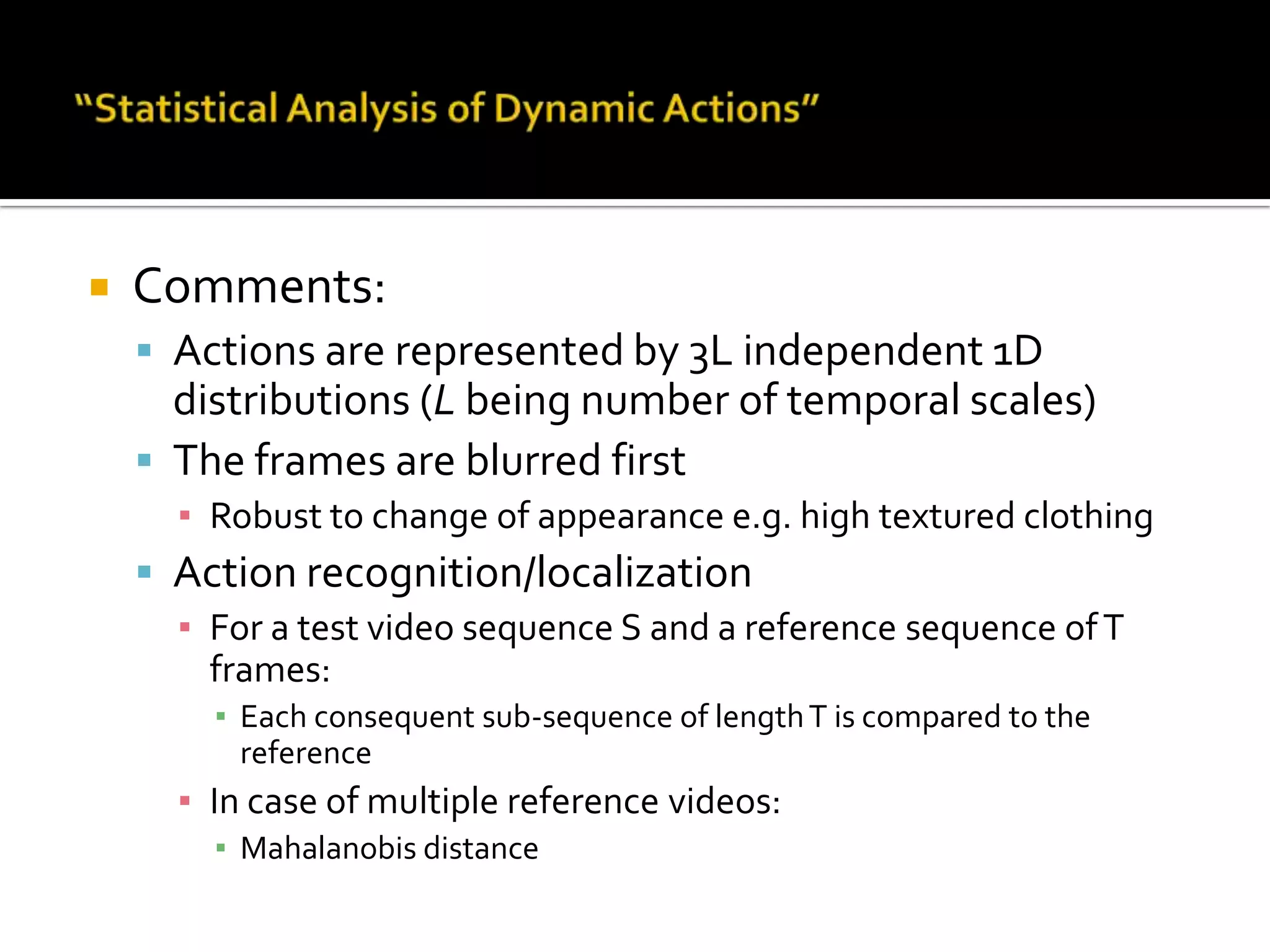 “Statistical Analysis of Dynamic Actions”Comments:Actions are represented by 3L independent 1D distributions (L being number of temporal scales)The frames are blurred firstRobust to change of appearance e.g. high textured clothingAction recognition/localizationFor a test video sequence S and a reference sequence of T frames:Each consequent sub-sequence of length T is compared to the referenceIn case of multiple reference videos:Mahalanobis distance 