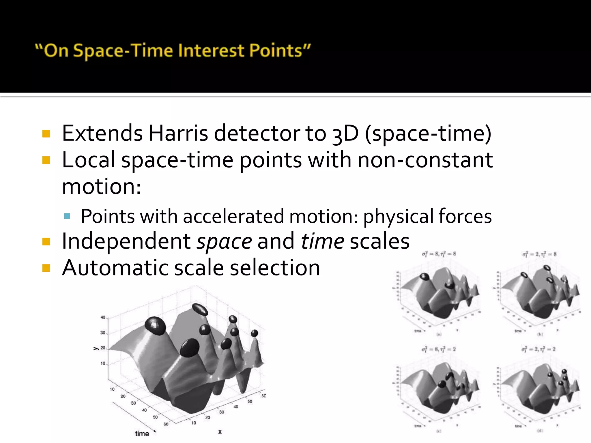 “On Space-Time Interest Points”Extends Harris detector to 3D (space-time)Local space-time points with non-constant motion:Points with accelerated motion: physical forcesIndependent space and time scalesAutomatic scale selection