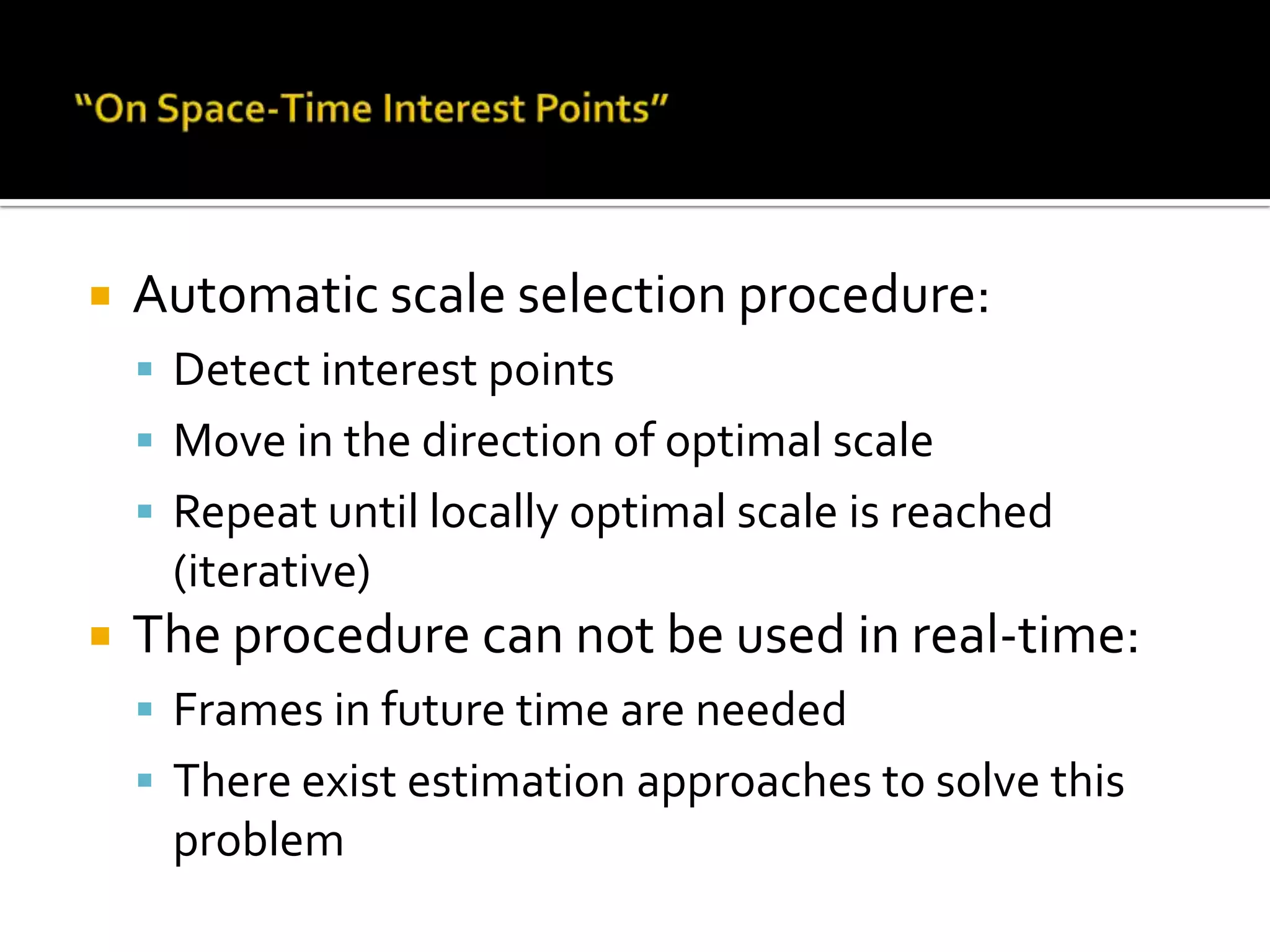 “On Space-Time Interest Points”Automatic scale selection procedure:Detect interest pointsMove in the direction of optimal scaleRepeat until locally optimal scale is reached (iterative)The procedure can not be used in real-time:Frames in future time are neededThere exist estimation approaches to solve this problem