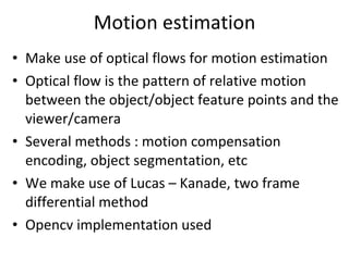 Motion estimation Make use of optical flows for motion estimation Optical flow is the pattern of relative motion between the object/object feature points and the viewer/camera Several methods : motion compensation encoding, object segmentation, etc We make use of Lucas – Kanade, two frame differential method Opencv implementation used 