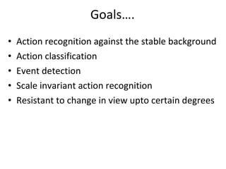 Goals…. Action recognition against the stable background Action classification  Event detection Scale invariant action recognition Resistant to change in view upto certain degrees 