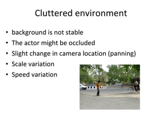 Cluttered environment background is not stable The actor might be occluded Slight change in camera location (panning) Scale variation Speed variation 