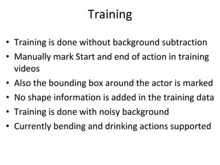 Training Training is done without background subtraction Manually mark Start and end of action in training videos Also the bounding box around the actor is marked No shape information is added in the training data Training is done with noisy background Currently bending and drinking actions supported  