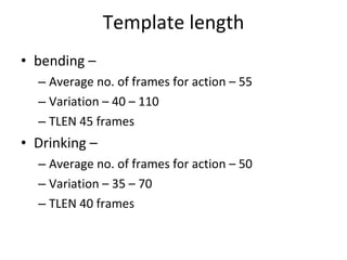Template length bending –  Average no. of frames for action – 55 Variation – 40 – 110 TLEN 45 frames Drinking – Average no. of frames for action – 50 Variation – 35 – 70 TLEN 40 frames 