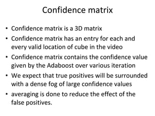 Confidence matrix Confidence matrix is a 3D matrix Confidence matrix has an entry for each and every valid location of cube in the video Confidence matrix contains the confidence value given by the Adaboost over various iteration We expect that true positives will be surrounded with a dense fog of large confidence values averaging is done to reduce the effect of the false positives. 