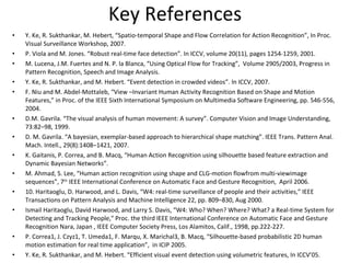 Key References Y. Ke, R. Sukthankar, M. Hebert, “Spatio-temporal Shape and Flow Correlation for Action Recognition”, In Proc. Visual Surveillance Workshop, 2007. P. Viola and M. Jones. “Robust real-time face detection”. In ICCV, volume 20(11), pages 1254-1259, 2001. M. Lucena, J.M. Fuertes and N. P. la Blanca, “Using Optical Flow for Tracking”,  Volume 2905/2003, Progress in Pattern Recognition, Speech and Image Analysis. Y. Ke, R. Sukthankar, and M. Hebert. “Event detection in crowded videos”. In ICCV, 2007. F. Niu and M. Abdel-Mottaleb, “View –Invariant Human Activity Recognition Based on Shape and Motion Features,” in Proc. of the IEEE Sixth International Symposium on Multimedia Software Engineering, pp. 546-556, 2004. D.M. Gavrila. “The visual analysis of human movement: A survey”. Computer Vision and Image Understanding, 73:82–98, 1999. D. M. Gavrila. “A bayesian, exemplar-based approach to hierarchical shape matching”. IEEE Trans. Pattern Anal. Mach. Intell., 29(8):1408–1421, 2007. K. Gaitanis, P. Correa, and B. Macq, “Human Action Recognition using silhouette based feature extraction and Dynamic Bayesian Networks”.  M. Ahmad, S. Lee, “Human action recognition using shape and CLG-motion flowfrom multi-viewimage sequences”, 7 th  IEEE International Conference on Automatic Face and Gesture Recognition,  April 2006. 10. Haritaoglu, D. Harwood, and L. Davis, “W4: real-time surveillance of people and their activities,” IEEE Transactions on Pattern Analysis and Machine Intelligence 22, pp. 809–830, Aug 2000. Ismail Haritaoglu, David Harwood, and Larry S. Davis, “W4: Who? When? Where? What? a Real-time System for Detecting and Tracking People," Proc. the third IEEE International Conference on Automatic Face and Gesture Recognition Nara, Japan , IEEE Computer Society Press, Los Alamitos, Calif., 1998, pp.222-227. P. Correa1, J. Czyz1, T. Umeda1, F. Marqu, X. Marichal3, B. Macq, “Silhouette-based probabilistic 2D human motion estimation for real time application”,  in ICIP 2005. Y. Ke, R. Sukthankar, and M. Hebert. “Efficient visual event detection using volumetric features, In ICCV’05. 