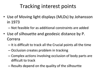 Tracking interest points Use of Moving light displays (MLDs) by Johansson in 1973 Not feasible for as additional constraints are added Use of silhouette and geodesic distance by P. Correra It is difficult to track all the Crucial points all the time Occlusion creates problem in tracking Complex actions involving occlusion of body parts are difficult to track Results depend on the quality of the silhourtte 