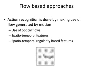 Flow based approaches Action recognition is done by making use of flow generated by motion Use of optical flows Spatio-temporal features Spatio-temporal regularity based features 
