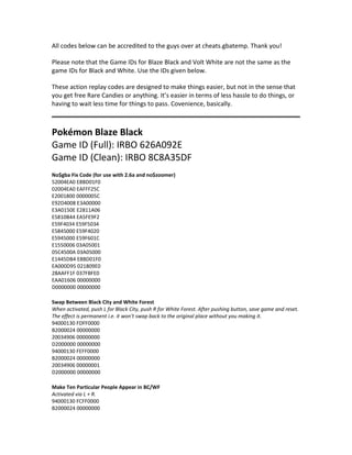 All codes below can be accredited to the guys over at cheats.gbatemp. Thank you! 
Please note that the Game IDs for Blaze Black and Volt White are not the same as the 
game IDs for Black and White. Use the IDs given below. 
These action replay codes are designed to make things easier, but not in the sense that 
you get free Rare Candies or anything. It’s easier in terms of less hassle to do things, or 
having to wait less time for things to pass. Covenience, basically. 
Pokémon Blaze Black 
Game ID (Full): IRBO 626A092E 
Game ID (Clean): IRBO 8C8A35DF 
No$gba Fix Code (for use with 2.6a and no$zoomer) 
52004EA0 E8BD01F0 
02004EA0 EAFFF25C 
E2001800 0000005C 
E92D4008 E3A00000 
E3A0150E E2811A06 
E5810B44 EA5FE9F2 
E59F4034 E59F5034 
E5845000 E59F4020 
E5945000 E59F601C 
E1550006 03A05001 
05C4500A 03A05000 
E1445DB4 E8BD01F0 
EA000D95 021809E0 
28AAFF1F 037FBFE0 
EAA01606 00000000 
D0000000 00000000 
Swap Between Black City and White Forest 
When activated, push L for Black City, push R for White Forest. After pushing button, save game and reset. 
The effect is permanent i.e. it won't swap back to the original place without you making it. 
94000130 FDFF0000 
B2000024 00000000 
20034906 00000000 
D2000000 00000000 
94000130 FEFF0000 
B2000024 00000000 
20034906 00000001 
D2000000 00000000 
Make Ten Particular People Appear in BC/WF 
Activated via L + R. 
94000130 FCFF0000 
B2000024 00000000 
 