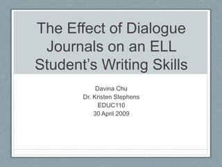 The Effect of Dialogue Journals on an ELL Student’s Writing Skills Davina Chu Dr. Kristen Stephens EDUC110 30 April 2009 