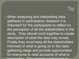 TipWhen analyzing and interpreting data gathered in participatory research it is important for the participants to reflect on the perception of all the stakeholders in the study.  They should work together to create description of what the data may reveal.  Finally they must keep all the stakeholders informed of what is going on in the data-gathering stage and provide opportunities for everyone to read accounts of what is happening.  This permits participants to give their inputs continuously as the study progresses.