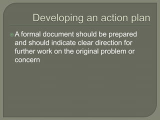 Developing an action plan A formal document should be prepared and should indicate clear direction for further work on the original problem or concern