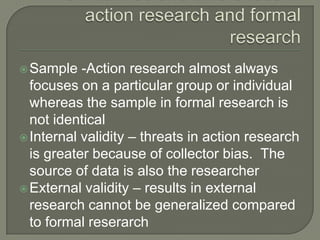 Similarities and differences in action research and formal research Sample -Action research almost always focuses on a particular group or individual whereas the sample in formal research is not identicalInternal validity – threats in action research is greater because of collector bias.  The source of data is also the researcherExternal validity – results in external research cannot be generalized compared to formal reserarch