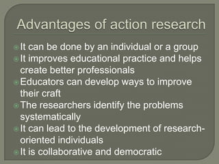 Advantages of action research It can be done by an individual or a groupIt improves educational practice and helps create better professionalsEducators can develop ways to improve their craftThe researchers identify the problems systematicallyIt can lead to the development of research-oriented individualsIt is collaborative and democratic 