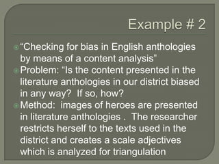 Example # 2“Checking for bias in English anthologies by means of a content analysis”Problem: “Is the content presented in the literature anthologies in our district biased in any way?  If so, how?Method:  images of heroes are presented in literature anthologies .  The researcher restricts herself to the texts used in the district and creates a scale adjectives which is analyzed for triangulation