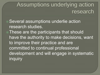 Assumptions underlying action research Several assumptions underlie action research studies.These are the participants that should have the authority to make decisions, want to improve their practice and are committed to continual professional development and will engage in systematic inquiry