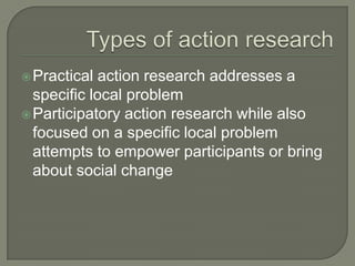 Types of action research Practical action research addresses a specific local problemParticipatory action research while also focused on a specific local problem attempts to empower participants or bring about social change