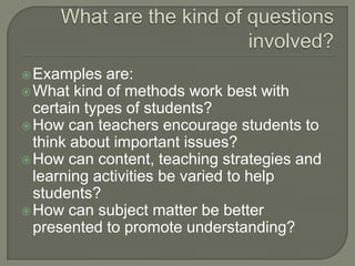 What are the kind of questions involved?Examples are: What kind of methods work best with certain types of students?How can teachers encourage students to think about important issues?How can content, teaching strategies and learning activities be varied to help students?How can subject matter be better presented to promote understanding?