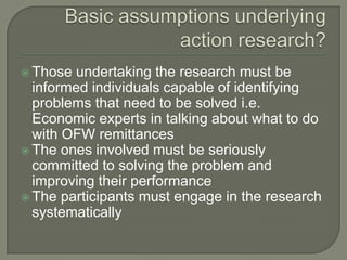 Basic assumptions underlying action research?Those undertaking the research must be informed individuals capable of identifying problems that need to be solved i.e. Economic experts in talking about what to do with OFW remittancesThe ones involved must be seriously committed to solving the problem and improving their performanceThe participants must engage in the research systematically