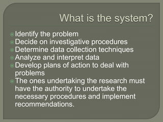 What is the system?Identify the problem Decide on investigative proceduresDetermine data collection techniquesAnalyze and interpret dataDevelop plans of action to deal with problemsThe ones undertaking the research must have the authority to undertake the necessary procedures and implement recommendations.