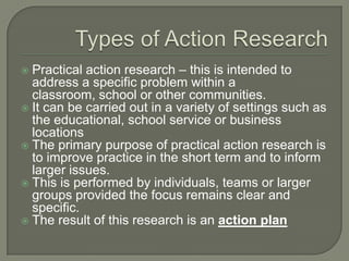 Types of Action ResearchPractical action research – this is intended to address a specific problem within a classroom, school or other communities.It can be carried out in a variety of settings such as the educational, school service or business locationsThe primary purpose of practical action research is to improve practice in the short term and to inform larger issues.  This is performed by individuals, teams or larger groups provided the focus remains clear and specific.The result of this research is an action plan
