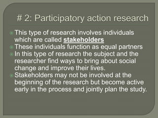 # 2: Participatory action research This type of research involves individuals which are called stakeholdersThese individuals function as equal partnersIn this type of research the subject and the researcher find ways to bring about social change and improve their lives.Stakeholders may not be involved at the beginning of the research but become active early in the process and jointly plan the study. 