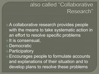 Participatory action research is also called “Collaborative Research”A collaborative research provides people with the means to take systematic action in an effort to resolve specific problemsIt is consensual,Democratic ParticipatoryEncourages people to formulate accounts and explanations of their situation and to develop plans to resolve these problems 