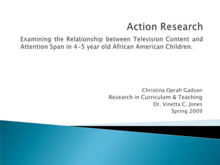 Action Research Examining the Relationship between Television Content and Attention Span in 4-5 year old African American Children. Christina Oprah Gadson Research in Curriculum & Teaching Dr. Vinetta C. Jones Spring 2009 