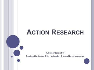 Action Research A Presentation by: Patricia Canterino, Erin Horlander, & Iman Nero-Hernandez 