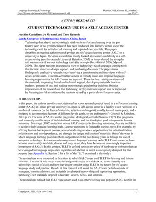 Language Learning & Technology                                                October 2011, Volume 15, Number 3
http://llt.msu.edu/issues/october2011/actionresearch.pdf                                               pp. 12–27


                                              ACTION RESEARCH

          STUDENT TECHNOLOGY USE IN A SELF-ACCESS CENTER
Joachim Castellano, Jo Mynard, and Troy Rubesch
Kanda University of International Studies, Chiba, Japan
     Technology has played an increasingly vital role in self-access learning over the past
     twenty years or so, yet little research has been conducted into learners’ actual use of the
     technology both for self-directed learning and as part of everyday life. This paper
     describes an ongoing action research project at a self-access learning center (SALC) at a
     university in Japan. Previous research has mainly looked at resource availability in a self-
     access setting (see for example Lázaro & Reinders, 2007) or has evaluated the strengths
     and weaknesses of various technology tools (for example Ruiz-Madrid, 2006; Mynard,
     2009). This paper presents an expansive view of technology-based language learning tools
     that includes materials design, support, and purchasing decisions. The paper shares
     findings of a qualitative research study involving a questionnaire and interviews with self-
     access center users. Concrete, corrective actions to remedy issues and improve language-
     learning opportunities for SALC users are reported. These include: raising awareness of
     the materials, improving formal and informal support, developing materials based on
     students’ patterns of use, and making more strategic purchasing decisions. Broader
     implications of the research are that technology deployment and support can be improved
     by focusing careful attention on the students served by a particular self-access center.

INTRODUCTION
In this paper, the authors provide a description of an action research project based in a self-access learning
center (SALC) at a small private university in Japan. A self-access center is a facility which “consists of a
number of resources (in the form of materials, activities and support), usually located in one place, and is
designed to accommodate learners of different levels, goals, styles and interests” (Cotterall & Reinders,
2001, p. 2). The aims of SALCs can be pragmatic, ideological, or both (Sheerin, 1997). The pragmatic
goal is usually to offer ways of individualized learning, and the ideological goal is to promote learner
autonomy. Sturtridge (1997) noted that unless SALCs succeed in fostering autonomy, they are not likely
to achieve their language-learning goals. Learner autonomy is fostered in various ways. For example, by
offering learner development courses, access to advising services, opportunities for individualization,
collaboration and interdependence, and through the design and layout of materials. One of the ways in
which language learning goals have been supported over the past twenty years is through the use of
computer technology. As various technology-based language learning tools (TLLT) and resources have
become more readily available, diverse and easy to use, they have become an increasingly important
component of SALCs. In this context, TLLT is defined here as any piece of hardware or software that can
be leveraged for language acquisition regardless of whether or not it was originally designed for that
purpose (see Appendix A, Section C for a list of the TLLT examined in the study).
The researchers were interested in the extent to which SALC users used TLLT for learning and leisure
activities. The aim of this study was to investigate the ways in which SALC users currently use
technology outside of class and how they might consider using TLLT in the future for self-access
language study and practice. Results of this research will assist the SALC team (which consists of
managers, learning advisors, and materials developers) in providing and supporting appropriate,
technology-rich materials targeted to learners’ desires, needs, and interests.
The researchers noticed that TLLT were under-used in an otherwise busy and popular SALC, despite the



Copyright © 2011, ISSN 1094-3501                                                                             12
 