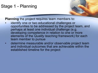 Stage 1 -  Planning Planning  the project requires team members to: identify one or two educational challenges or opportunities to be addressed by the project team, and perhaps at least one individual challenge (e.g. developing competence in relation to one or more elements of the  Quality teaching  framework) for each team member to pursue determine measurable and/or observable project team and individual outcomes that are achievable within the established timeline for the project 