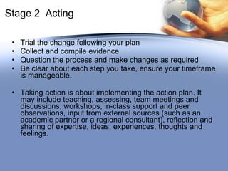 Stage 2  Acting Trial the change following your plan Collect and compile evidence Question the process and make changes as required Be clear about each step you take, ensure your timeframe is manageable. Taking action is about implementing the action plan. It may include teaching, assessing, team meetings and discussions, workshops, in-class support and peer observations, input from external sources (such as an academic partner or a regional consultant), reflection and sharing of expertise, ideas, experiences, thoughts and feelings.  