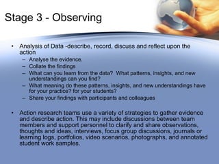 Stage 3 - Observing Analysis of Data -describe, record, discuss and reflect upon the action Analyse the evidence.  Collate the findings What can you learn from the data?  What patterns, insights, and new understandings can you find?  What meaning do these patterns, insights, and new understandings have for your practice? for your students?  Share your findings with participants and colleagues Action research teams use a variety of strategies to gather evidence and describe action. This may include discussions between team members and support personnel to clarify and share observations, thoughts and ideas, interviews, focus group discussions, journals or learning logs, portfolios, video scenarios, photographs, and annotated student work samples.  