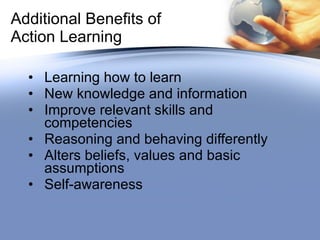 Additional Benefits of Action Learning Learning how to learn New knowledge and information Improve relevant skills and competencies Reasoning and behaving differently Alters beliefs, values and basic assumptions Self-awareness 