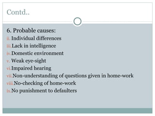 Contd.. 6. Probable causes: Individual differences Lack in intelligence Domestic environment Weak eye-sight Impaired hearing Non-understanding of questions given in home-work No-checking of home-work No punishment to defaulters 
