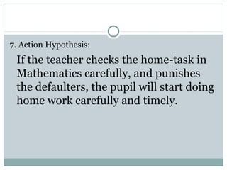 7. Action Hypothesis:  If the teacher checks the home-task in Mathematics carefully, and punishes the defaulters, the pupil will start doing home work carefully and timely. 