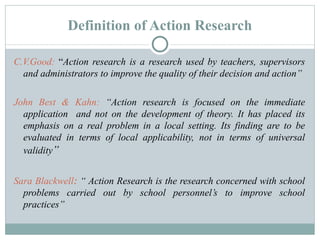 Definition of Action Research C.V.Good:  “ Action research is a research used by teachers, supervisors and administrators to improve the quality of their decision and action” John Best & Kahn:  “Action research is focused on the immediate application  and not on the development of theory. It has placed its emphasis on a real problem in a local setting. Its finding are to be evaluated in terms of local applicability, not in terms of universal validity ” Sara Blackwell :  “ Action Research is the research concerned with school problems carried out by school personnel’s to improve school practices” 