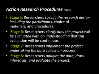 Action Research Procedures (cont.)
• Stage 5: Researchers specify the research design
  including the participants, choice of
  materials, and procedures.
• Stage 6: Researchers clarify how the project will
  be evaluated with an understanding that this
  evaluation will be continuous.
• Stage 7: Researchers implement the project
  undertaking the data collection process.
• Stage 8: Researchers analyze the data, draw
  inferences, and evaluate the project.
 
