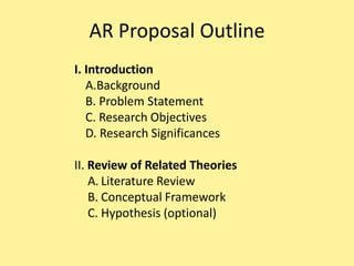 AR Proposal Outline
I. Introduction
   A.Background
   B. Problem Statement
   C. Research Objectives
   D. Research Significances

II. Review of Related Theories
    A. Literature Review
    B. Conceptual Framework
    C. Hypothesis (optional)
 