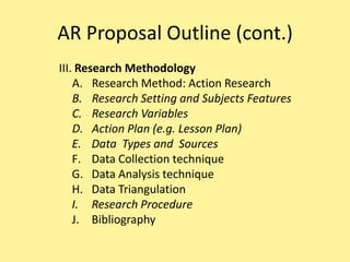 AR Proposal Outline (cont.)
III. Research Methodology
    A. Research Method: Action Research
    B. Research Setting and Subjects Features
    C. Research Variables
    D. Action Plan (e.g. Lesson Plan)
    E. Data Types and Sources
    F. Data Collection technique
    G. Data Analysis technique
    H. Data Triangulation
    I. Research Procedure
    J. Bibliography
 