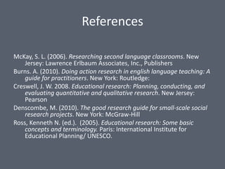 References

McKay, S. L. (2006). Researching second language classrooms. New
    Jersey: Lawrence Erlbaum Associates, Inc., Publishers
Burns. A. (2010). Doing action research in english language teaching: A
    guide for practitioners. New York: Routledge:
Creswell, J. W. 2008. Educational research: Planning, conducting, and
    evaluating quantitative and qualitative research. New Jersey:
    Pearson
Denscombe, M. (2010). The good research guide for small-scale social
    research projects. New York: McGraw-Hill
Ross, Kenneth N. (ed.). (2005). Educational research: Some basic
    concepts and terminology. Paris: International Institute for
    Educational Planning/ UNESCO.
 
