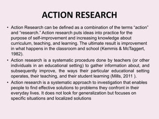 ACTION RESEARCH
• Action Research can be defined as a combination of the terms ―action‖
  and ―research.‖ Action research puts ideas into practice for the
  purpose of self-improvement and increasing knowledge about
  curriculum, teaching, and learning. The ultimate result is improvement
  in what happens in the classroom and school (Kemmis & McTaggert,
  1982).
• Action research is a systematic procedure done by teachers (or other
  individuals in an educational setting) to gather information about, and
  subsequently improve, the ways their particular educational setting
  operates, their teaching, and their student learning (Mills, 2011 ).
• Action research is a systematic approach to investigation that enables
  people to find effective solutions to problems they confront in their
  everyday lives. It does not look for generalization but focuses on
  specific situations and localized solutions
 