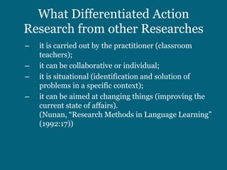 What Differentiated Action
Research from other Researches
–   it is carried out by the practitioner (classroom
    teachers);
–   it can be collaborative or individual;
–   it is situational (identification and solution of
    problems in a specific context);
–   it can be aimed at changing things (improving the
    current state of affairs).
    (Nunan, “Research Methods in Language Learning”
    (1992:17))
 