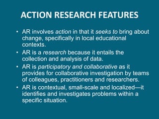 ACTION RESEARCH FEATURES
• AR involves action in that it seeks to bring about
  change, specifically in local educational
  contexts.
• AR is a research because it entails the
  collection and analysis of data.
• AR is participatory and collaborative as it
  provides for collaborative investigation by teams
  of colleagues, practitioners and researchers.
• AR is contextual, small-scale and localized—it
  identifies and investigates problems within a
  specific situation.
 