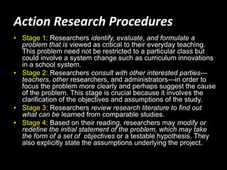 Action Research Procedures
• Stage 1: Researchers identify, evaluate, and formulate a
  problem that is viewed as critical to their everyday teaching.
  This problem need not be restricted to a particular class but
  could involve a system change such as curriculum innovations
  in a school system.
• Stage 2: Researchers consult with other interested parties—
  teachers, other researchers, and administrators—in order to
  focus the problem more clearly and perhaps suggest the cause
  of the problem. This stage is crucial because it involves the
  clarification of the objectives and assumptions of the study.
• Stage 3: Researchers review research literature to find out
  what can be learned from comparable studies.
• Stage 4: Based on their reading, researchers may modify or
  redefine the initial statement of the problem, which may take
  the form of a set of objectives or a testable hypothesis. They
  also explicitly state the assumptions underlying the project.
 