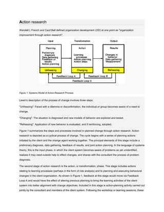 Action research

Wendell L French and Cecil Bell defined organization development (OD) at one point as "organization
improvement through action research".




Figure 1: Systems Model of Action-Research Process


Lewin's description of the process of change involves three steps:

"Unfreezing": Faced with a dilemma or disconfirmation, the individual or group becomes aware of a need to
change.

"Changing": The situation is diagnosed and new models of behavior are explored and tested.

"Refreezing": Application of new behavior is evaluated, and if reinforcing, adopted.

Figure 1 summarizes the steps and processes involved in planned change through action research. Action
research is depicted as a cyclical process of change. The cycle begins with a series of planning actions
initiated by the client and the change agent working together. The principal elements of this stage include a
preliminary diagnosis, data gathering, feedback of results, and joint action planning. In the language of systems
theory, this is the input phase, in which the client system becomes aware of problems as yet unidentified,
realizes it may need outside help to effect changes, and shares with the consultant the process of problem
diagnosis.

The second stage of action research is the action, or transformation, phase. This stage includes actions
relating to learning processes (perhaps in the form of role analysis) and to planning and executing behavioral
changes in the client organization. As shown in Figure 1, feedback at this stage would move via Feedback
Loop A and would have the effect of altering previous planning to bring the learning activities of the client
system into better alignment with change objectives. Included in this stage is action-planning activity carried out
jointly by the consultant and members of the client system. Following the workshop or learning sessions, these
 