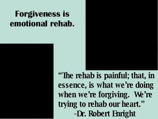 “ The rehab is painful; that, in essence, is what we’re doing when we’re forgiving.  We’re trying to rehab our heart.”  -Dr. Robert Enright Forgiveness is emotional rehab. 