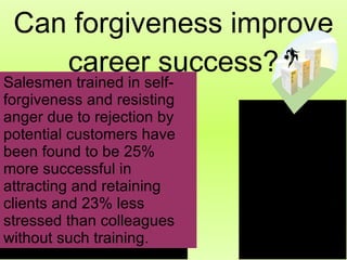 Can forgiveness improve career success? Salesmen trained in self-forgiveness and resisting anger due to rejection by potential customers have been found to be 25% more successful in attracting and retaining clients and 23% less stressed than colleagues without such training.   