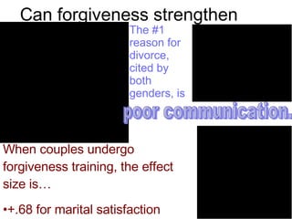 Can forgiveness strengthen marriages? The #1 reason for divorce,  cited by both genders, is   poor communication. When couples undergo forgiveness training, the effect size is…  +.68 for marital satisfaction +.26 for marital communication. 