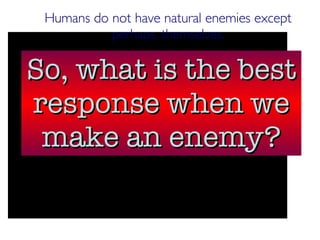 Humans do not have natural enemies except perhaps, themselves. So, what is the best response when we make an enemy? 